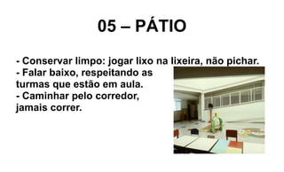 05 – PÁTIO
- Conservar limpo: jogar lixo na lixeira, não pichar.
- Falar baixo, respeitando as
turmas que estão em aula.
- Caminhar pelo corredor,
jamais correr.
 