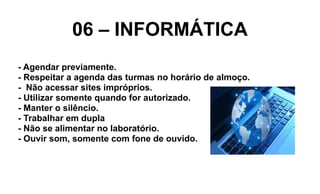 06 – INFORMÁTICA
- Agendar previamente.
- Respeitar a agenda das turmas no horário de almoço.
- Não acessar sites impróprios.
- Utilizar somente quando for autorizado.
- Manter o silêncio.
- Trabalhar em dupla
- Não se alimentar no laboratório.
- Ouvir som, somente com fone de ouvido.
 