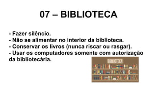 07 – BIBLIOTECA
- Fazer silêncio.
- Não se alimentar no interior da biblioteca.
- Conservar os livros (nunca riscar ou rasgar).
- Usar os computadores somente com autorização
da bibliotecária.
 