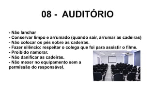 08 - AUDITÓRIO
- Não lanchar
- Conservar limpo e arrumado (quando sair, arrumar as cadeiras)
- Não colocar os pés sobre as cadeiras.
- Fazer silêncio: respeitar o colega que foi para assistir o filme.
- Proibido namorar.
- Não danificar as cadeiras.
- Não mexer no equipamento sem a
permissão do responsável.
 