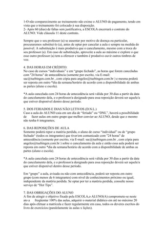 1-O não comparecimento ao treinamento não exime o ALUNO do pagamento, tendo em
vista que o treinamento foi colocado à sua disposição.
2- Após 60 (dias) de faltas sem justificativa, a ESCOLA encerrará o contrato do
ALUNO. Vide cláusula 11 deste contrato.
Sempre que o seu professor (a) se ausentar por motivo de doença ou particular,
procuraremos substituí-lo (a), antes de optar por cancelar a aula e sempre na medida do
possível. A substituição é mais produtiva que o cancelamento, mesmo com a troca do
seu professor (a). Em caso de substituição, aproveite a aula ao máximo e explore o que
esse outro professor (a) tem a oferecer e também é produtivo ouvir outros timbres de
voz.
4. DAS HORAS EM CRÉDITO:
No caso de cursos “individuais” e em “grupo fechado”, as horas que forem canceladas
com "24 horas" de antecedência (somente por escrito, via E-mail:
sac@tuebingen.com.br , com cópia para angeles@tuebingen.com.br ) e mesma poderá
ser reposta em outro *dia da semana/horário de acordo com a disponibilidade de ambas
as partes (aluno e escola).
*A aula cancelada com 24 horas de antecedência será válida por 30 dias a partir da data
do cancelamento dela, e o professor/a designado para essa reposição deverá ser aquele/a
que estiver disponível dentro desse período.
5. DOS FERIADOS E DIAS NÃO LETIVOS (D.N.L.)
Caso a aula do ALUNO caia em um dia de “feriado” ou “DNL”, haverá a possibilidade
de fazer aulas em outro grupo que melhor convier ao ALUNO, desde que o mesmo
não tenha 6 integrantes;
6. DAS REPOSIÇÕES DE AULA
Somente poderá repor a matéria perdida, o aluno de curso “individual” ou de “grupo
fechado“ (todos os integrantes) que tiver/em comunicado com "24 horas" de
antecedência (somente por escrito, via E-mail: sac@tuebingen.com.br , com cópia para
angeles@tuebingen.com.br ) sobre o cancelamento da aula e então essa aula poderá ser
reposta em outro *dia da semana/horário de acordo com a disponibilidade de ambas as
partes (aluno e escola).
*A aula cancelada com 24 horas de antecedência será válida por 30 dias a partir da data
do cancelamento dela, e o professor/a designado para essa reposição deverá ser aquele/a
que estiver disponível dentro desse período.
Em “grupo” a aula, avisada ou não com antecedência, poderá ser reposta em outro
grupo (com menos de 6 integrantes) com nível de conhecimentos próximo ou igual,
independente da matéria perdida. Se optar por ter a matéria perdida, consulte nosso
serviço de “Hot Tips”.
7. DAS OBRIGAÇÕES DO ALUNO
A fim de atingir o objetivo fixado pela ESCOLA,o ALUNO(A) compromete-se neste
ato a freqüentar 100% das aulas, adquirir o material didático em até no máximo 20
dias após efetuar a matrícula e fazer regularmente em casa, todos os deveres escritos do
livro de exercícios (paralelamente às aulas x lições).
 