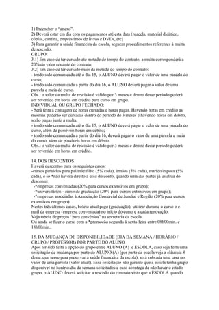 1) Preencher o “anexo”.
2) Deverá estar em dia com os pagamentos até esta data (parcela, material didático,
cópias, cantina, empréstimos de livros e DVDs, etc)
3) Para garantir a saúde financeira da escola, seguem procedimentos referentes à multa
de rescisão.
GRUPO:
3.1) Em caso de ter cursado até metade do tempo do contrato, a multa corresponderá a
20% do valor restante do contrato;
3.2) Em caso de ter cursado mais da metade do tempo do contrato:
- tendo sido comunicada até o dia 15, o ALUNO deverá pagar o valor de uma parcela do
curso;
- tendo sido comunicada a partir do dia 16, o ALUNO deverá pagar o valor de uma
parcela e meia do curso.
Obs.: o valor da multa de rescisão é válido por 3 meses e dentro desse período poderá
ser revertido em horas em crédito para curso em grupo.
INDIVIDUAL OU GRUPO FECHADO:
- Será feita a contagem de horas cursadas e horas pagas. Havendo horas em crédito as
mesmas poderão ser cursadas dentro do período de 3 meses e havendo horas em débito,
serão pagas junto à multa.
- tendo sido comunicada até o dia 15, o ALUNO deverá pagar o valor de uma parcela do
curso, além de possíveis horas em débito;
- tendo sido comunicada a partir do dia 16, deverá pagar o valor de uma parcela e meia
do curso, além de possíveis horas em débito.
Obs.: o valor da multa de rescisão é válido por 3 meses e dentro desse período poderá
ser revertido em horas em crédito.
14. DOS DESCONTOS
Haverá descontos para os seguintes casos:
-cursos paralelos para pai/mãe/filho (5% cada), irmãos (5% cada), marido/esposa (5%
cada), e só *não haverá direito a esse desconto, quando uma das partes já usufrua do
desconto:
-*empresas conveniadas (20% para cursos extensivos em grupo);
-*universitários - curso de graduação (20% para cursos extensivos em grupo);
-*empresas associadas à Associação Comercial de Jundiaí e Região (20% para cursos
extensivos em grupo).
Nestes três últimos casos, boleto atual pago (graduação), utilizar durante o curso o e-
mail da empresa (empresa conveniada) no início do curso e a cada renovação.
Veja tabela de preços “para convênios” na secretaria da escola.
Ou ainda se fizer o curso com a *promoção segunda à sexta-feira entre 08h00min. e
18h00min..
15. DA MUDANÇA DE DISPONIBILIDADE (DIA DA SEMANA / HORÁRIO /
GRUPO / PROFESSOR) POR PARTE DO ALUNO
Após ter sido feita a opção do grupo entre ALUNO (A) e ESCOLA, caso seja feita uma
solicitação de mudança por parte do ALUNO (A) (por parte da escola veja a cláusula 8
deste, que serve para preservar a saúde financeira da escola), será cobrada uma taxa no
valor de uma parcela (valor atual). Essa solicitação não garante que a escola tenha grupo
disponível no horário/dia da semana solicitados e caso aconteça de não haver o citado
grupo, o ALUNO deverá solicitar a rescisão do contrato visto que a ESCOLA quando
 