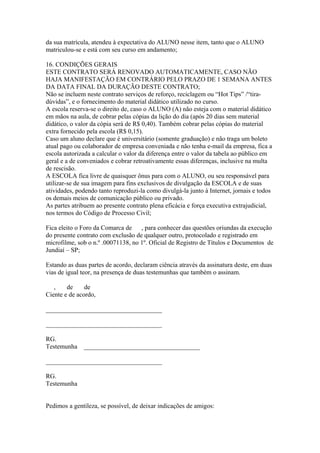 da sua matrícula, atendeu à expectativa do ALUNO nesse item, tanto que o ALUNO
matriculou-se e está com seu curso em andamento;
16. CONDIÇÕES GERAIS
ESTE CONTRATO SERÁ RENOVADO AUTOMATICAMENTE, CASO NÃO
HAJA MANIFESTAÇÃO EM CONTRÁRIO PELO PRAZO DE 1 SEMANA ANTES
DA DATA FINAL DA DURAÇÃO DESTE CONTRATO;
Não se incluem neste contrato serviços de reforço, reciclagem ou “Hot Tips” /“tira-
dúvidas”, e o fornecimento do material didático utilizado no curso.
A escola reserva-se o direito de, caso o ALUNO (A) não esteja com o material didático
em mãos na aula, de cobrar pelas cópias da lição do dia (após 20 dias sem material
didático, o valor da cópia será de R$ 0,40). Também cobrar pelas cópias do material
extra fornecido pela escola (R$ 0,15).
Caso um aluno declare que é universitário (somente graduação) e não traga um boleto
atual pago ou colaborador de empresa conveniada e não tenha e-mail da empresa, fica a
escola autorizada a calcular o valor da diferença entre o valor da tabela ao público em
geral e a de conveniados e cobrar retroativamente essas diferenças, inclusive na multa
de rescisão.
A ESCOLA fica livre de quaisquer ônus para com o ALUNO, ou seu responsável para
utilizar-se de sua imagem para fins exclusivos de divulgação da ESCOLA e de suas
atividades, podendo tanto reproduzi-la como divulgá-la junto à Internet, jornais e todos
os demais meios de comunicação público ou privado.
As partes atribuem ao presente contrato plena eficácia e força executiva extrajudicial,
nos termos do Código de Processo Civil;
Fica eleito o Foro da Comarca de , para conhecer das questões oriundas da execução
do presente contrato com exclusão de qualquer outro, protocolado e registrado em
microfilme, sob o n.º .00071138, no 1º. Oficial de Registro de Títulos e Documentos de
Jundiaí – SP;
Estando as duas partes de acordo, declaram ciência através da assinatura deste, em duas
vias de igual teor, na presença de duas testemunhas que também o assinam.
, de de
Ciente e de acordo,
____________________________________
____________________________________
RG.
Testemunha ____________________________________
____________________________________
RG.
Testemunha
Pedimos a gentileza, se possível, de deixar indicações de amigos:
 
