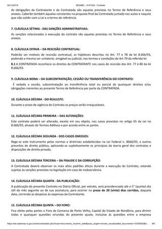 04/12/2019 SEI/ABC - 9147343 - Contrato
https://sei.sistemas.ro.gov.br/sei/controlador.php?acao=documento_imprimir_web&acao_origem=arvore_visualizar&id_documento=10355003&in… 4/6
As obrigações da Contratante e da Contratada são aquelas previstas no Termo de Referência e seus
anexos. Caberão também àquelas constantes na proposta ﬁnal da Contratada juntada nos autos e naquilo
que não colidir com a Lei e o termo de referência.
7. CLÁUSULA SÉTIMA - DAS SANÇÕES ADMINISTRATIVAS:
As sanções relacionadas à execução do contrato são aquelas previstas no Termo de Referência e seus
anexos.
8. CLÁUSULA OITAVA – DA RESCISÃO CONTRATUAL:
Poderão ser mo vos de rescisão contratual, as hipóteses descritas no Art. 77 e 78 da lei 8.666/93,
podendo a mesma ser unilateral, amigável ou judicial, nos termos e condições do Art.79 da referida lei.
8.1 A CONTRATADA reconhece os direitos da CONTRATANTE nos casos de rescisão dos Art. 77 à 80 da lei
8.666/93.
9. CLÁUSULA NONA – DA SUBCONTRATAÇÃO, CESSÃO OU TRANSFERÊNCIA DO CONTRATO:
É vedada a cessão, subcontratação ou transferência total ou parcial de quaisquer direitos e/ou
obrigações inerentes ao presente Termo de Referência por parte da CONTRATADA.
10. CLÁUSULA DÉCIMA - DO REAJUSTE:
Durante o prazo de vigência do Contrato os preços serão irreajustáveis.
11. CLÁUSULA DÉCIMA PRIMEIRA – DAS ALTERAÇÕES:
Este contrato poderá ser alterado, exceto em seu objeto, nos casos previstos no ar go 65 da Lei no
8.666/93, através de Termos Adi vos e por acordo entre as partes.
12. CLÁUSULA DÉCIMA SEGUNDA - DOS CASOS OMISSOS:
Rege-se este instrumento pelas normas e diretrizes estabelecidas na Lei Federal n. 8666/93, e outros
preceitos de direito público, aplicando-se suple vamente os princípios da teoria geral dos contratos e
disposições de direito privado.
13. CLÁUSULA DÉCIMA TERCEIRA – DA FRAUDE E DA CORRUPÇÃO:
A Contratada deverá observar os mais altos padrões é cos durante a execução do Contrato, estando
sujeitas às sanções previstas na legislação em caso de inobservância.
14. CLÁUSULA DÉCIMA QUARTA - DA PUBLICAÇÃO:
A publicação do presente Contrato no Diário Oﬁcial, por extrato, será providenciada até o 5° (quinto) dia
ú l do mês seguinte ao de sua assinatura, para ocorrer no prazo de 20 (vinte) dias corridos, daquela
data, correndo as despesas às expensas da Contratante.
15. CLÁUSULA DÉCIMA QUINTA – DO FORO:
Fica eleito pelas partes o Foro da Comarca de Porto Velho, Capital do Estado de Rondônia, para dirimir
todas e quaisquer questões oriundas do presente ajuste, inclusive às questões entre a empresa
 