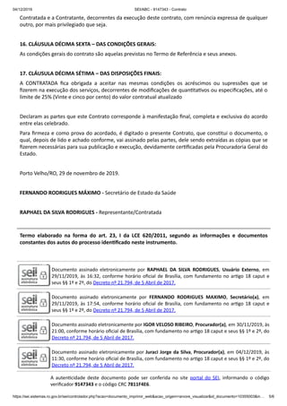 04/12/2019 SEI/ABC - 9147343 - Contrato
https://sei.sistemas.ro.gov.br/sei/controlador.php?acao=documento_imprimir_web&acao_origem=arvore_visualizar&id_documento=10355003&in… 5/6
Contratada e a Contratante, decorrentes da execução deste contrato, com renúncia expressa de qualquer
outro, por mais privilegiado que seja.
16. CLÁUSULA DÉCIMA SEXTA – DAS CONDIÇÕES GERAIS:
As condições gerais do contrato são aquelas previstas no Termo de Referência e seus anexos.
17. CLÁUSULA DÉCIMA SÉTIMA – DAS DISPOSIÇÕES FINAIS:
A CONTRATADA ﬁca obrigada a aceitar nas mesmas condições os acréscimos ou supressões que se
ﬁzerem na execução dos serviços, decorrentes de modiﬁcações de quan ta vos ou especiﬁcações, até o
limite de 25% (Vinte e cinco por cento) do valor contratual atualizado
Declaram as partes que este Contrato corresponde à manifestação ﬁnal, completa e exclusiva do acordo
entre elas celebrado.
Para ﬁrmeza e como prova do acordado, é digitado o presente Contrato, que cons tui o documento, o
qual, depois de lido e achado conforme, vai assinado pelas partes, dele sendo extraídas as cópias que se
ﬁzerem necessárias para sua publicação e execução, devidamente cer ﬁcadas pela Procuradoria Geral do
Estado.
Porto Velho/RO, 29 de novembro de 2019.
FERNANDO RODRIGUES MÁXIMO - Secretário de Estado da Saúde
RAPHAEL DA SILVA RODRIGUES - Representante/Contratada
Termo elaborado na forma do art. 23, I da LCE 620/2011, segundo as informações e documentos
constantes dos autos do processo iden ﬁcado neste instrumento.
Documento assinado eletronicamente por RAPHAEL DA SILVA RODRIGUES, Usuário Externo, em
29/11/2019, às 16:32, conforme horário oﬁcial de Brasília, com fundamento no ar go 18 caput e
seus §§ 1º e 2º, do Decreto nº 21.794, de 5 Abril de 2017.
Documento assinado eletronicamente por FERNANDO RODRIGUES MAXIMO, Secretário(a), em
29/11/2019, às 17:54, conforme horário oﬁcial de Brasília, com fundamento no ar go 18 caput e
seus §§ 1º e 2º, do Decreto nº 21.794, de 5 Abril de 2017.
Documento assinado eletronicamente por IGOR VELOSO RIBEIRO, Procurador(a), em 30/11/2019, às
21:00, conforme horário oﬁcial de Brasília, com fundamento no ar go 18 caput e seus §§ 1º e 2º, do
Decreto nº 21.794, de 5 Abril de 2017.
Documento assinado eletronicamente por Juraci Jorge da Silva, Procurador(a), em 04/12/2019, às
11:30, conforme horário oﬁcial de Brasília, com fundamento no ar go 18 caput e seus §§ 1º e 2º, do
Decreto nº 21.794, de 5 Abril de 2017.
A auten cidade deste documento pode ser conferida no site portal do SEI, informando o código
veriﬁcador 9147343 e o código CRC 7811F4E6.
 