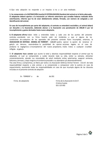 Página 3 de 3
4. Que esta adopción no responde a un impulso si no a un acto meditado.
5. Se compromete a la CASTRACCIÓN (macho) O ESTERILIZACION (hembra) del animal en la fecha adecuada.
El adoptante deberá aportar a la Asociación un informe veterinario que acredite haberse realizado dicha
esterilización, informe que ha de estar debidamente sellado, firmado, con número de colegiado y con
identificación del animal.
En caso de incumplimiento por parte del adoptante, el contrato se entenderá rescindido y el animal deberá
ser devuelto a la Asociación, debiendo abonar a la Asociación una penalización de 200,00 € por tal
incumplimiento y gastos derivados hasta nuevo adoptante.
6. El adoptante afirma haber leído y entendido todos y cada uno de los puntos del presente
contrato, acordando con su firma hacerlo valer sin incidentes y que si alguna de las
condiciones de cualquiera de los apartados del presente contrato fuera incumplida, entonces, la
ASOCIACION DE DEFENSA ANIMAL DE TORRENT - A.D.A.T podría ejercer la opción de reclamar el
gato/a sin demora, reservándose la posibilidad de ejercer acciones legales en el caso de
probarse la negligencia o incompetencia del nuevo propietario, malos tratos o cualquier crueldad
infligida al gato/a.
7. El adoptante hace constar que asume la total y absoluta responsabilidad respecto al animal que ha
adoptado, al cual se compromete a cuidar durante toda su vida, evitar su extravío, alimentar
convenientemente, atender sus necesidades de salud mediante visitas veterinarias, asegurar ventanas,
balcones y terrazas, y bajo ninguna circunstancia proceder a su abandono y/o desentendimiento.
Tras esta firma y compromiso, se libera por tanto a la Asociación Defensa Animal Torrent - A.D.A.T. de toda
responsabilidad respecto a este animal, y se compromete a comparecer ante la justicia en caso de
requerimiento, asumiendo todas las responsabilidades en caso de que incumpla alguna de las cláusulas
incluidas en el presente contrato de adopción.
En TORRENT a de de 201
Firma de adoptante Firma de la Asociación A.D.A.T.
Cristina Cuesta
651 125 692
 
