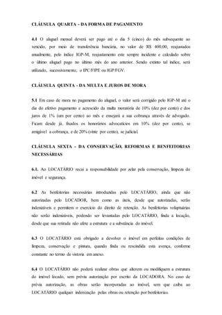 CLÁUSULA QUARTA - DA FORMA DE PAGAMENTO
4.1 O aluguel mensal deverá ser pago até o dia 5 (cinco) do mês subsequente ao
vencido, por meio de transferência bancária, no valor de R$ 400,00, reajustados
anualmente, pelo índice IGP-M, reajustamento este sempre incidente e calculado sobre
o último aluguel pago no último mês do ano anterior. Sendo extinto tal índice, será
utilizado, sucessivamente, o IPC/FIPE ou IGP/FGV.
CLÁUSULA QUINTA - DA MULTA E JUROS DE MORA
5.1 Em caso de mora no pagamento do aluguel, o valor será corrigido pelo IGP-M até o
dia do efetivo pagamento e acrescido da multa moratória de 10% (dez por cento) e dos
juros de 1% (um por cento) ao mês e ensejará a sua cobrança através de advogado.
Ficam desde já, fixados os honorários advocatícios em 10% (dez por cento), se
amigável a cobrança, e de 20% (vinte por cento), se judicial.
CLÁUSULA SEXTA - DA CONSERVAÇÃO, REFORMAS E BENFEITORIAS
NECESSÁRIAS
6.1. Ao LOCATÁRIO recai a responsabilidade por zelar pela conservação, limpeza do
imóvel e segurança.
6.2 As benfeitorias necessárias introduzidas pelo LOCATÁRIO, ainda que não
autorizadas pelo LOCADOR, bem como as úteis, desde que autorizadas, serão
indenizáveis e permitem o exercício do direito de retenção. As benfeitorias voluptuárias
não serão indenizáveis, podendo ser levantadas pelo LOCATÁRIO, finda a locação,
desde que sua retirada não afete a estrutura e a substância do imóvel.
6.3 O LOCATÁRIO está obrigado a devolver o imóvel em perfeitas condições de
limpeza, conservação e pintura, quando finda ou rescindida esta avença, conforme
constante no termo de vistoria em anexo.
6.4 O LOCATÁRIO não poderá realizar obras que alterem ou modifiquem a estrutura
do imóvel locado, sem prévia autorização por escrito da LOCADORA. No caso de
prévia autorização, as obras serão incorporadas ao imóvel, sem que caiba ao
LOCATÁRIO qualquer indenização pelas obras ou retenção por benfeitorias.
 
