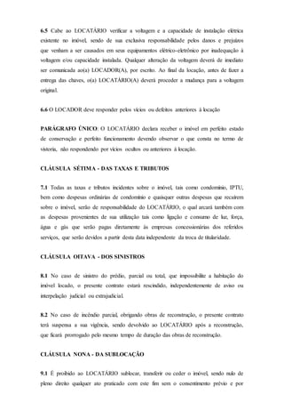 6.5 Cabe ao LOCATÁRIO verificar a voltagem e a capacidade de instalação elétrica
existente no imóvel, sendo de sua exclusiva responsabilidade pelos danos e prejuízos
que venham a ser causados em seus equipamentos elétrico-eletrônico por inadequação à
voltagem e/ou capacidade instalada. Qualquer alteração da voltagem deverá de imediato
ser comunicada ao(a) LOCADOR(A), por escrito. Ao final da locação, antes de fazer a
entrega das chaves, o(a) LOCATÁRIO(A) deverá proceder a mudança para a voltagem
original.
6.6 O LOCADOR deve responder pelos vícios ou defeitos anteriores à locação
PARÁGRAFO ÚNICO: O LOCATÁRIO declara receber o imóvel em perfeito estado
de conservação e perfeito funcionamento devendo observar o que consta no termo de
vistoria, não respondendo por vícios ocultos ou anteriores à locação.
CLÁUSULA SÉTIMA - DAS TAXAS E TRIBUTOS
7.1 Todas as taxas e tributos incidentes sobre o imóvel, tais como condomínio, IPTU,
bem como despesas ordinárias de condomínio e quaisquer outras despesas que recaírem
sobre o imóvel, serão de responsabilidade do LOCATÁRIO, o qual arcará também com
as despesas provenientes de sua utilização tais como ligação e consumo de luz, força,
água e gás que serão pagas diretamente às empresas concessionárias dos referidos
serviços, que serão devidos a partir desta data independente da troca de titularidade.
CLÁUSULA OITAVA - DOS SINISTROS
8.1 No caso de sinistro do prédio, parcial ou total, que impossibilite a habitação do
imóvel locado, o presente contrato estará rescindido, independentemente de aviso ou
interpelação judicial ou extrajudicial.
8.2 No caso de incêndio parcial, obrigando obras de reconstrução, o presente contrato
terá suspensa a sua vigência, sendo devolvido ao LOCATÁRIO após a reconstrução,
que ficará prorrogado pelo mesmo tempo de duração das obras de reconstrução.
CLÁUSULA NONA - DA SUBLOCAÇÃO
9.1 É proibido ao LOCATÁRIO sublocar, transferir ou ceder o imóvel, sendo nulo de
pleno direito qualquer ato praticado com este fim sem o consentimento prévio e por
 