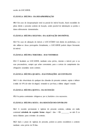 escrito do LOCADOR.
CLÁUSULA DÉCIMA - DA DESAPROPRIAÇÃO
10.1 Em caso de desapropriação total ou parcial do imóvel locado, ficará rescindido de
pleno direito o presente contrato de locação, sendo passível de indenização as perdas e
danos efetivamente demonstradas.
CLÁUSULA DÉCIMA SEGUNDA - DA ALIENAÇÃO DO IMÓVEL
12.1 No caso de alienação do imóvel, o LOCATÁRIO terá direito de preferência, e se
não utilizar-se dessa prerrogativa formalmente, o LOCADOR poderá dispor livremente
do imóvel.
CLÁUSULA DÉCIMA TERCEIRA - DAS VISTORIAS
13.1 É facultado ao LOCADOR, mediante aviso prévio, vistoriar o imóvel, por si ou
seus procuradores, sempre que achar conveniente, para a certeza do cumprimento das
obrigações assumidas neste contrato.
CLÁUSULA DÉCIMA QUARTA - DAS INFRAÇÕES AO CONTRATO
14.1 A não observância de qualquer das cláusulas do presente contrato, sujeita o infrator
à multa de 10% do valor do aluguel, tomando-se por base, o último aluguel vencido.
CLÁUSULA DÉCIMA QUINTA - DA SUCESSÃO
15.1 As partes contratantes obrigam-se por si, herdeiros e/ou sucessores.
CLÁUSULA DÉCIMA SEXTA - DA RESCISÃO DO CONTRATO
16.1 A rescisão previamente à vigência do presente contrato, culmina em multa
contratual calculada da seguinte forma: aluguel / dias = R$ ________ ao mês X os
meses faltantes para o término do contrato.
16.2 Após o prazo de vigência do presente, podem as partes rescindirem o contrato
mediante aviso prévio de 30 dias.
 