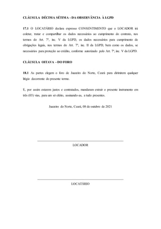 CLÁUSULA DÉCIMA SÉTIMA - DA OBSERVÂNCIA À LGPD
17.1 O LOCATÁRIO declara expresso CONSENTIMENTO que o LOCADOR irá
coletar, tratar e compartilhar os dados necessários ao cumprimento do contrato, nos
termos do Art. 7º, inc. V da LGPD, os dados necessários para cumprimento de
obrigações legais, nos termos do Art. 7º, inc. II da LGPD, bem como os dados, se
necessários para proteção ao crédito, conforme autorizado pelo Art. 7º, inc. V da LGPD.
CLÁUSULA OITAVA - DO FORO
18.1 As partes elegem o foro de Juazeiro do Norte, Ceará para dirimirem qualquer
litígio decorrente do presente termo.
E, por assim estarem justos e contratados, mandaram extrair o presente instrumento em
três (03) vias, para um só efeito, assinando-as, a tudo presentes.
Juazeiro do Norte, Ceará, 08 de outubro de 2021
_____________________________________________________
LOCADOR
_____________________________________________________
LOCATÁRIO
 