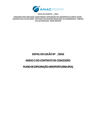 EDITAL DO LEILÃO Nº __/2016
CONCESSÃO PARA AMPLIAÇÃO, MANUTENÇÃO E EXPLORAÇÃO DOS AEROPORTOS DE PORTO ALEGRE -
SALGADO FILHO, DE SALVADOR - DEPUTADO LUÍS EDUARDO MAGALHÃES, DE FLORIANÓPOLIS - HERCÍLIO
LUZ E DE FORTALEZA - PINTO MARTINS
EDITALDOLEILÃONº /2016
ANEXO2DOCONTRATODECONCESSÃO
PLANODEEXPLORAÇÃOAEROPORTUÁRIA(PEA)
 