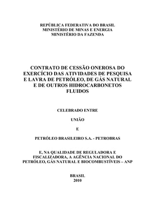 REPÚBLICA FEDERATIVA DO BRASIL
        MINISTÉRIO DE MINAS E ENERGIA
           MINISTÉRIO DA FAZENDA




   CONTRATO DE CESSÃO ONEROSA DO
EXERCÍCIO DAS ATIVIDADES DE PESQUISA
E LAVRA DE PETRÓLEO, DE GÁS NATURAL
    E DE OUTROS HIDROCARBONETOS
              FLUIDOS


              CELEBRADO ENTRE

                    UNIÃO

                      E

     PETRÓLEO BRASILEIRO S.A. - PETROBRAS


       E, NA QUALIDADE DE REGULADORA E
    FISCALIZADORA, A AGÊNCIA NACIONAL DO
PETRÓLEO, GÁS NATURAL E BIOCOMBUSTÍVEIS – ANP


                   BRASIL
                    2010
 