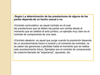 •Según La determinación de las prestaciones de alguna de las
partes dependa de un hecho casual o no.
•Contrato conmutativo: es aquel contrato en el cual
las prestaciones que se deben las partes son ciertas desde el
momento que se celebra el acto jurídico, un ejemplo muy claro es el
contrato de compraventa de una casa.
•Contrato aleatorio: es aquel que surge cuando la prestación depende
de un acontecimiento futuro e incierto y al momento de contratar, no
se saben las ganancias o pérdidas hasta el momento que se realice
este acontecimiento futuro. Ejemplos son el contrato de compraventa
de cosecha llamado de "esperanza", apuestas, etc.
 