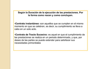 Según la Duración de la ejecución de las prestaciones. Por
la forma como nacen y como concluyen.
•Contrato instantáneo: son aquellos que se cumplen en el mismo
momento en que se celebran, es decir, su cumplimiento se lleva a
cabo en un solo acto.
•Contrato de Tracto Sucesivo: es aquel en que el cumplimiento de
las prestaciones se realiza en un periodo determinado, y que, por
deseo de las partes se puede extender para satisfacer sus
necesidades primordiales
 