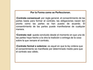 Por la Forma como se Perfeccionan.
•Contrato consensual: por regla general, el consentimiento de las
partes basta para formar el contrato; las obligaciones nacen tan
pronto como las partes se han puesto de acuerdo. El
consentimiento de las partes puede manifestarse de cualquier
manera.
•Contrato real: queda concluido desde el momento en que una de
las partes haya hecho a la otra la tradición o entrega de la cosa
sobre la que versare el contrato.
•Contrato formal o solemne: es aquel en que la ley ordena que
el consentimiento se manifieste por determinado medio para que
el contrato sea válido.
 