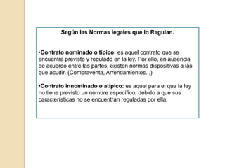 Según las Normas legales que lo Regulan.
•Contrato nominado o típico: es aquel contrato que se
encuentra previsto y regulado en la ley. Por ello, en ausencia
de acuerdo entre las partes, existen normas dispositivas a las
que acudir. (Compraventa, Arrendamientos...)
•Contrato innominado o atípico: es aquel para el que la ley
no tiene previsto un nombre específico, debido a que sus
características no se encuentran reguladas por ella.
 