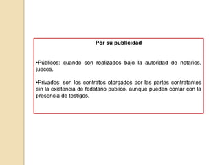 Por su publicidad
•Públicos: cuando son realizados bajo la autoridad de notarios,
jueces.
•Privados: son los contratos otorgados por las partes contratantes
sin la existencia de fedatario público, aunque pueden contar con la
presencia de testigos.
 