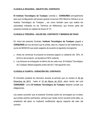 CLÁUSULA SEGUNDA.- OBJETO DEL CONTRATO
El Instituto Tecnológico de Tuxtepec contrata a CONSURED principalmente
para que Configuración del acceso gratuito al servicio WiFi Móvil en Infinitum en el
Instituto Tecnológico de Tuxtepec , así como también para que realice las
actividades indicadas en los Términos de Referencia, que forman parte del
presente Contrato en calidad de Anexo N° 01.
CLÁUSULA TERCERA.- VALOR DEL CONTRATO Y MONEDA DE PAGO

En virtud del presente Contrato, Instituto Tecnológico de Tuxtepec pagará a
CONSURED por los servicios que le preste, esto es, mejorar la red inalámbrica, la
suma de $5000.00 que serán pagados de acuerdo al siguiente cronograma:
a.

Antes de comenzar el proyecto la empresa pagará un adelanto del 50%. Al
término del proyecto, se liquidará el 50% restante.

b.

Las facturas se entregarán el último día de cada mes. El Instituto Tecnológico
de Tuxtepec deberá pagarlas antes del día 7 del siguiente mes.

CLÁUSULA CUARTA.- DURACIÓN DEL CONTRATO
El Consultor prestará los Servicios durante el período que se iniciará el 05 de
Diciembre de 2013

hasta el 10 de Marzo de 2014, plazo dentro del cual

CONSURED como El Instituto Tecnológico de Tuxtepec deberán cumplir sus
obligaciones.
Las partes acuerdan que el presente Contrato podrá ser prorrogado por el plazo
que ambas estimen pertinentes, siempre que medie común acuerdo entre ellas. La
ampliación del plazo no implicará modificación alguna respecto del valor del
contrato.

 