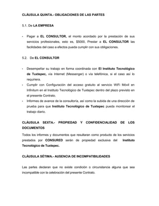 CLÁUSULA QUINTA.- OBLIGACIONES DE LAS PARTES
5.1. De LA EMPRESA



Pagar a EL CONSULTOR, el monto acordado por la prestación de sus
servicios profesionales, esto es, $5000, Prestar a EL CONSULTOR las
facilidades del caso a efectos pueda cumplir con sus obligaciones.

5.2. De EL CONSULTOR



Desempeñar su trabajo en forma coordinada con El Instituto Tecnológico
de Tuxtepec, vía Internet (Messenger) o vía telefónica, si el caso así lo
requiriera.



Cumplir con Configuración del acceso gratuito al servicio WiFi Móvil en
Infinitum en el Instituto Tecnológico de Tuxtepec dentro del plazo previsto en
el presente Contrato.



Informes de avance de la consultoría, así como la subida de una dirección de
prueba para que Instituto Tecnológico de Tuxtepec pueda monitorear el
trabajo diario.

CLÁUSULA

SEXTA.-

PROPIEDAD

Y

CONFIDENCIALIDAD

DE

LOS

DOCUMENTOS
Todos los informes y documentos que resultaran como producto de los servicios
prestados por CONSURED serán de propiedad exclusiva del

Instituto

Tecnológico de Tuxtepec.
CLÁUSULA SÉTIMA.- AUSENCIA DE INCOMPATIBILIDADES
Las partes declaran que no existe condición o circunstancia alguna que sea
incompatible con la celebración del presente Contrato.

 