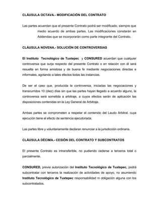 CLÁUSULA OCTAVA.- MODIFICACIÓN DEL CONTRATO
Las partes acuerdan que el presente Contrato podrá ser modificado, siempre que
medio acuerdo de ambas partes. Las modificaciones constarán en
Addendas que se incorporarán como parte integrante del Contrato.
CLÁUSULA NOVENA.- SOLUCIÓN DE CONTROVERSIAS
El Instituto Tecnológico de Tuxtepec y CONSURED acuerdan que cualquier
controversia que surja respecto del presente Contrato o en relación con él será
resuelta en forma amistosa y de buena fe mediante negociaciones directas e
informales, agotando a tales efectos todas las instancias.
De ser el caso que, producida la controversia, iniciadas las negociaciones y
transcurridos 10 (diez) días sin que las partes hayan llegado a acuerdo alguno, la
controversia será sometida a arbitraje, a cuyos efectos serán de aplicación las
disposiciones contenidas en la Ley General de Arbitraje.
Ambas partes se comprometen a respetar el contenido del Laudo Arbitral, cuya
ejecución tiene el efecto de sentencia ejecutoriada.
Las partes libre y voluntariamente declaran renunciar a la jurisdicción ordinaria.
CLÁUSULA DÉCIMA.- CESIÓN DEL CONTRATO Y SUBCONTRATOS
El presente Contrato es intransferible, no pudiendo cederse a terceros total o
parcialmente.
CONSURED, previa autorización del Instituto Tecnológico de Tuxtepec, podrá
subcontratar con terceros la realización de actividades de apoyo, no asumiendo
Instituto Tecnológico de Tuxtepec responsabilidad ni obligación alguna con los
subcontratados.

 