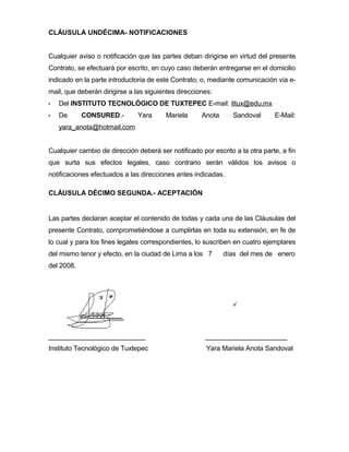 CLÁUSULA UNDÉCIMA- NOTIFICACIONES
Cualquier aviso o notificación que las partes deban dirigirse en virtud del presente
Contrato, se efectuará por escrito, en cuyo caso deberán entregarse en el domicilio
indicado en la parte introductoria de este Contrato; o, mediante comunicación vía email, que deberán dirigirse a las siguientes direcciones:


Del INSTITUTO TECNOLÓGICO DE TUXTEPEC E-mail: ittux@edu,mx



De

CONSURED.-

Yara

Mariela

Anota

Sandoval

E-Mail:

yara_anota@hotmail.com
Cualquier cambio de dirección deberá ser notificado por escrito a la otra parte, a fin
que surta sus efectos legales, caso contrario serán válidos los avisos o
notificaciones efectuados a las direcciones antes indicadas.
CLÁUSULA DÉCIMO SEGUNDA.- ACEPTACIÓN

Las partes declaran aceptar el contenido de todas y cada una de las Cláusulas del
presente Contrato, comprometiéndose a cumplirlas en toda su extensión, en fe de
lo cual y para los fines legales correspondientes, lo suscriben en cuatro ejemplares
del mismo tenor y efecto, en la ciudad de Lima a los 7

días del mes de enero

del 2008.

__________________________

______________________

Instituto Tecnológico de Tuxtepec

Yara Mariela Anota Sandoval

 