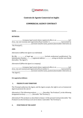 1
Contrato de Agente Comercial en Inglés
COMMERCIAL AGENCY CONTRACT
DATE: .................................................................................................................................................................
BETWEEN:
................................. [company legal name] whose registered office is at ..................................... [ad-
dress, city and country] and registration/fiscal number is ................................, represented by
............................................................. [surname and first name, position] (hereinafter referred to as
"the Principal”),
AND:
Alternative A [When the Agent is an individual]
Mr./Ms. …………….., of legal age, ………………........... [include professional qualification], Tax
Identification Number………….., registered address …………… , acting on his/her own behalf
(hereafter, “the Agent”).
Alternative B [When the Agent is a company]
................................. [company legal name] whose registered office is at ..................................... [ad-
dress, city and country] and registration/fiscal number is ...................................., represented by
............................................................. [surname and first name, position] (hereinafter referred to as
“the Agent”).
It is agreed as follows:
1. PRODUCTS AND TERRITORY
The Principal authorizes the Agent, and the Agent accepts, the right to act as Commercial
Agent to promote the sale of:
Alternative A. The following products .................... (hereafter “the Products”), in the following
designated territory: .................... (hereafter “the Territory”).
Alternative B. The products as described in Annex 1 of the present Contract (hereafter “the
Products”) in the territory as set out in Annex 1 (hereafter “the Territory”).
2. FUNCTIONS OF THE AGENT
 