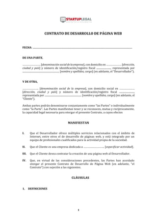 1
CONTRATO DE DESARROLLO DE PÁGINA WEB
FECHA: .......................................................................................................................................................................
DE UNA PARTE,
……………………. [denominación social de la empresa], con domicilio en ………………… [dirección,
ciudad y país] y número de identificación/registro fiscal ........................, representada por
.............................................................. [nombre y apellidos, cargo] (en adelante, el “Desarrollador”).
Y DE OTRA,
…………………. [denominación social de la empresa], con domicilio social en …………………
[dirección, ciudad y país] y número de identificación/registro fiscal .........................,
representada por .............................................................. [nombre y apellidos, cargo] (en adelante, el
“Cliente”).
Ambas partes podrán denominarse conjuntamente como “las Partes” o individualmente
como “la Parte”. Las Partes manifiestan tener y se reconocen, mutua y recíprocamente,
la capacidad legal necesaria para otorgar el presente Contrato, a cuyos efectos
MANIFIESTAN
I. Que el Desarrollador ofrece múltiples servicios relacionados con el ámbito de
Internet, entre otros el de desarrollo de páginas web, y está integrado por un
equipo de profesionales cualificados para la actividad propia de la sociedad.
II. Que el Cliente es una empresa dedicada a ………………………. [especificar actividad].
III. Que el Cliente desea contratar la creación de una página web al Desarrollador.
IV. Que, en virtud de las consideraciones precedentes, las Partes han acordado
otorgar el presente Contrato de Desarrollo de Página Web (en adelante, “el
Contrato”) con sujeción a las siguientes.
CLÁUSULAS
1. DEFINICIONES
 