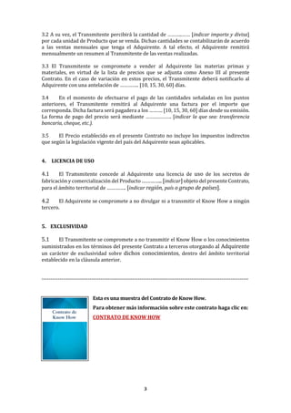 3
3.2 A su vez, el Transmitente percibirá la cantidad de ………..…… [indicar importe y divisa]
por cada unidad de Producto que se venda. Dichas cantidades se contabilizarán de acuerdo
a las ventas mensuales que tenga el Adquirente. A tal efecto, el Adquirente remitirá
mensualmente un resumen al Transmitente de las ventas realizadas.
3.3 El Transmitente se compromete a vender al Adquirente las materias primas y
materiales, en virtud de la lista de precios que se adjunta como Anexo III al presente
Contrato. En el caso de variación en estos precios, el Transmitente deberá notificarlo al
Adquirente con una antelación de ………….. [10, 15, 30, 60] días.
3.4 En el momento de efectuarse el pago de las cantidades señaladas en los puntos
anteriores, el Transmitente remitirá al Adquirente una factura por el importe que
corresponda. Dicha factura será pagadera a los ………. [10, 15, 30, 60] días desde su emisión.
La forma de pago del precio será mediante ………………. [indicar la que sea: transferencia
bancaria, cheque, etc.).
3.5 El Precio establecido en el presente Contrato no incluye los impuestos indirectos
que según la legislación vigente del país del Adquirente sean aplicables.
4. LICENCIA DE USO
4.1 El Transmitente concede al Adquirente una licencia de uso de los secretos de
fabricación y comercialización del Producto ………….. [indicar] objeto del presente Contrato,
para el ámbito territorial de …………. [indicar región, país o grupo de países].
4.2 El Adquirente se compromete a no divulgar ni a transmitir el Know How a ningún
tercero.
5. EXCLUSIVIDAD
5.1 El Transmitente se compromete a no transmitir el Know How o los conocimientos
suministrados en los términos del presente Contrato a terceros otorgando al Adquirente
un carácter de exclusividad sobre dichos conocimientos, dentro del ámbito territorial
establecido en la cláusula anterior.
--------------------------------------------------------------------------------------------------------------------
Esta es una muestra del Contrato de Know How.
Para obtener más información sobre este contrato haga clic en:
CONTRATO DE KNOW HOW
 