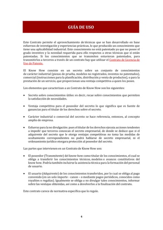 4
Este Contrato permite el aprovechamiento de técnicas que se han desarrollado en base
esfuerzos de investigación y experiencias prácticas, lo que producido un conocimiento que
tiene una aplicabilidad industrial. Este conocimiento no está patentado ya que no posee el
grado inventivo y la novedad requerida para ello respectos a otras técnicas que sí están
patentadas. Si los conocimientos que se transmiten estuvieran patentados, para
transmitirlos a terceros a través de un contrato hay que utilizar el Contrato de Licencia de
Uso de Patente.
El Know How consiste en un secreto sobre un conjunto de conocimientos
de carácter industrial (piezas de prueba, modelos no registrados, inventos no patentados),
comercial (instrucciones para la planificación, distribución y venta de productos), o para la
prestación de un servicio, que proporcionan una ventaja competitiva a quien los posee.
Los elementos que caracterizan a un Contrato de Know How son los siguientes:
• Secreto sobre conocimientos útiles: es decir, recae sobre conocimientos que permiten
la satisfacción de necesidades.
• Ventaja competitiva para el poseedor del secreto: lo que significa que es fuente de
ganancias para el titular de los derechos sobre el secreto.
• Carácter industrial o comercial del secreto: se hace referencia, entonces, al concepto
amplio de empresa.
• Esfuerzo para la no divulgación: pues el titular de los derechos ejecuta acciones tendentes
a impedir que terceros conozcan el secreto empresarial, de donde se deduce que si el
adquirente del secreto que le otorga ventajas competitivas no toma las medidas de
ocultamiento correspondientes no podrá hablarse de secreto empresarial, ni el
ordenamiento jurídico otorgara protección al poseedor del secreto.
Las partes que intervienen en un Contrato de Know How son:
• El poseedor (Transmitente) del know-how como titular de los conocimientos, el cual se
obliga a transferir los conocimientos técnicos, modelos o avances constitutivos del
know how. Podría también incluirse la asistencia técnica para la formación del personal
de usuario.
• El usuario (Adquirente) de los conocimientos transferidos, por lo cual se obliga al pago
convenido (en un solo importe - canon – o mediante pagos periódicos, conocidos como
royalties o regalías). Igualmente se obliga a no divulgar tales conocimientos, informar
sobre las ventajas obtenidas, así como a devolverlos a la finalización del contrato.
Este contrato carece de normativa específica que lo regule.
GUÍA DE USO
 