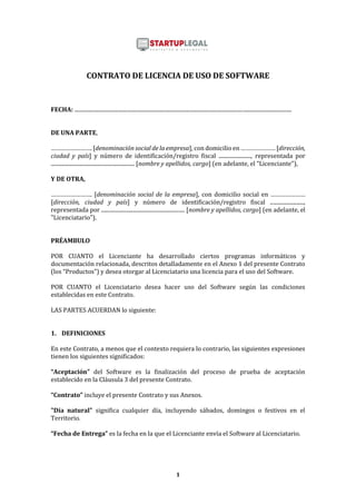 1
CONTRATO DE LICENCIA DE USO DE SOFTWARE
FECHA: .................................................................................................................................................................
DE UNA PARTE,
……………………. [denominación social de la empresa], con domicilio en ………………… [dirección,
ciudad y país] y número de identificación/registro fiscal ........................, representada por
.............................................................. [nombre y apellidos, cargo] (en adelante, el "Licenciante"),
Y DE OTRA,
……………………. [denominación social de la empresa], con domicilio social en …………………
[dirección, ciudad y país] y número de identificación/registro fiscal .........................,
representada por .............................................................. [nombre y apellidos, cargo] (en adelante, el
"Licenciatario").
PRÉAMBULO
POR CUANTO el Licenciante ha desarrollado ciertos programas informáticos y
documentación relacionada, descritos detalladamente en el Anexo 1 del presente Contrato
(los “Productos”) y desea otorgar al Licenciatario una licencia para el uso del Software.
POR CUANTO el Licenciatario desea hacer uso del Software según las condiciones
establecidas en este Contrato.
LAS PARTES ACUERDAN lo siguiente:
1. DEFINICIONES
En este Contrato, a menos que el contexto requiera lo contrario, las siguientes expresiones
tienen los siguientes significados:
“Aceptación” del Software es la finalización del proceso de prueba de aceptación
establecido en la Cláusula 3 del presente Contrato.
“Contrato” incluye el presente Contrato y sus Anexos.
"Día natural" significa cualquier día, incluyendo sábados, domingos o festivos en el
Territorio.
“Fecha de Entrega” es la fecha en la que el Licenciante envía el Software al Licenciatario.
 