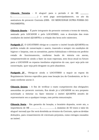 2
Cláusula Terceira - O aluguel para o período é de R$ ________
(..........................................) e será pago antecipadamente, no ato da
assinatura do presente Contrato (OBS. OU MENCIONAR OUTRA FORMA DO
PAGAMENTO).
Cláusula Quarta - É parte integrante do presente contrato o termo de vistoria,
assinado pelo LOCADOR e pelo LOCATÁRIO, com a descrição das reais
condições do imóvel (QUARTO) e a relação dos bens nele existentes.
Parágrafo 1º O LOCATÁRIO obriga-se a manter o imóvel locado (QUARTO) em
perfeito estado de conservação e asseio, trazendo-o sempre em condições de
higiene e limpeza, com os acessórios, partes hidráulicas e elétricas em perfeito
estado de funcionamento, conforme laudo de vistoria em anexo,
comprometendo-se ainda a fazer às suas expensas, sem ônus atual ou futuro
para o LOCADOR os reparos imediatos originários do uso, quer seja pela má
conservação, quer seja pelo desgaste ou pelo abandono.
Parágrafo 2º Obriga-se ainda o LOCATÁRIO a seguir as regras do
Regulamento Interno específico para essa locação (ou do Condomínio, se for o
caso) conforme anexo 2.
Cláusula Quinta – A fim de verificar o exato cumprimento das obrigações
assumidas no presente contrato, fica desde já o LOCADOR ou seu preposto
autorizado a vistoriar ou fazer vistoriar o imóvel (QUARTO) através de
representante seu a qualquer tempo, com prévia comunicação.
Cláusula Sexta - Em garantia da locação, o locatário deposita, neste ato, a
importância de R$ ………….. (.......................), (máximo de 03 vezes o valor do
aluguel mensal) que lhe será devolvida ao término do Contrato, após as devidas
deduções, para ressarcimento de eventuais prejuízos, como estragos causados
ao imóvel.
 