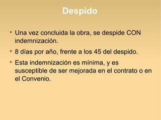 Despido

Una vez concluida la obra, se despide CON
indemnización.

8 días por año, frente a los 45 del despido.

Esta indemnización es mínima, y es
susceptible de ser mejorada en el contrato o en
el Convenio.
 