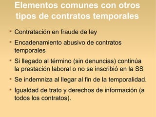 Elementos comunes con otros
tipos de contratos temporales

Contratación en fraude de ley

Encadenamiento abusivo de contratos
temporales

Si llegado al término (sin denuncias) continúa
la prestación laboral o no se inscribió en la SS

Se indemniza al llegar al fin de la temporalidad.

Igualdad de trato y derechos de información (a
todos los contratos).
 