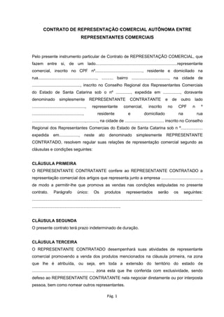 CONTRATO DE REPRESENTAÇÃO COMERCIAL AUTÔNOMA ENTRE
REPRESENTANTES COMERCIAIS

Pelo presente instrumento particular de Contrato de REPRESENTAÇÃO COMERCIAL, que
fazem entre si, de um lado.......................................................................representante
comercial, inscrito no CPF nº........................................., residente e domiciliado na
rua..................................................., .......... bairro ................................, na cidade de
.........................................., inscrito no Conselho Regional dos Representantes Comerciais
do Estado de Santa Catarina sob o nº ............., expedida em ..............., doravante
denominado

simplesmente

REPRESENTANTE

..............................................,

representante

............................................,

residente

CONTRATANTE

comercial,
e

inscrito

e

de
no

outro
CPF

domiciliado

na

lado
n

º
rua

..............................................,.........., na cidade de .................................. inscrito no Conselho
Regional dos Representantes Comercias do Estado de Santa Catarina sob n º...................
expedida

em.................,

neste

ato

denominado

simplesmente

REPRESENTANTE

CONTRATADO, resolvem regular suas relações de representação comercial segundo as
cláusulas e condições seguintes:
CLÁUSULA PRIMEIRA
O REPRESENTANTE CONTRATANTE confere ao REPRESENTANTE CONTRATADO a
representação comercial dos artigos que representa junto a empresa ...................................,
de modo a permitir-lhe que promova as vendas nas condições estipuladas no presente
contrato.

Parágrafo

único:

Os

produtos

representados

serão

os

seguintes:

....................................................................................................................................................
.............................................................................

CLÁUSULA SEGUNDA
O presente contrato terá prazo indeterminado de duração.
CLÁUSULA TERCEIRA
O REPRESENTANTE CONTRATADO desempenhará suas atividades de representante
comercial promovendo a venda dos produtos mencionados na cláusula primeira, na zona
que lhe é atribuída, ou seja, em toda a extensão do território do estado de
....................................................., zona esta que lhe conferida com exclusividade, sendo
defeso ao REPRESENTANTE CONTRATANTE nela negociar diretamente ou por interposta
pessoa, bem como nomear outros representantes.
Pág. 1

 