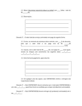 2.2. Álbum (discriminar material do álbum ou similar) com ____ folhas - valor de
               R$ ______,00)

               2.3. Observações:



                       __________________________________________________________

                       __________________________________________________________

                       __________________________________________________________



       Cláusula 3ª. – O valor total dos serviços contratados será pago da seguinte forma:

               3.1. À vista, no momento da assinatura deste contrato, com ____% de desconto,
               pelo que o valor total a ser pago será de R$ ______,00
               (__________________________________________________________ reais).

               3.2. A prazo, com o valor total de R$ ______,00, a ser pago em ____ vezes iguais,
               através de cheques com vencimentos nas seguintes datas: ___/___/____,
               ___/___/____ e ___/___/____.

               3.3. Outra forma de pagamento, agora descrita:



                       __________________________________________________________

                       __________________________________________________________

                       __________________________________________________________



               3.4. Em qualquer uma das opções, o(a) CONTRATADO emitirá e entregará o(s)
               respectivo(s) recibo(s).

        Cláusula 4ª. – O(a) CONTRATANTE deverá comunicar por e-mail ao(à) CONTRATADO(A) e
até o dia ___/___/____ quais fotos foram as escolhidas para compor o(s) álbum(ns) contratado(s).

        Cláusula 5ª. – O(a) CONTRATADO(A) deverá entregar o(s) produto(s) contratado(s) até o
dia ___/___/____.
 