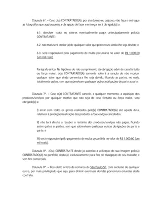 Cláusula 6ª. – Caso o(a) CONTRATADO(A), por ato doloso ou culposo, não faça e entregue
as fotografias que aqui assumiu a obrigação de fazer e entregar será obrigado(a) a:

           6.1. devolver todos os valores eventualmente pagos antecipadamente pelo(a)
           CONTRATANTE;

           6.2. não mais será credor(a) de qualquer valor que porventura ainda lhe seja devido; e

           6.3. será responsável pelo pagamento de multa pecuniária no valor de R$ 1.000,00
           (um mil reais).



           Parágrafo único. Na hipótese do não cumprimento da obrigação advir de caso fortuito
           ou força maior, o(a) CONTRATADO(A) somente sofrerá a sanção de não receber
           qualquer valor que ainda porventura lhe seja devido, ficando as partes, no mais,
           totalmente quites, sem que sobrevivam quaisquer outras obrigações de parte a parte.



       Cláusula 7ª. – Caso o(a) CONTRATANTE cancele, a qualquer momento, a aquisição dos
produtos/serviços por qualquer motivo que não seja de caso fortuito ou força maior, será
obrigado(a) a:

           I) arcar com todos os gastos realizados pelo(a) CONTRATADO(A) até aquela data,
           relativos à produção/realização dos produtos e/ou serviços cancelados;

           II) não terá direito a receber o restante dos produtos/serviços não pagos, ficando
           assim quites as partes, sem que sobrevivam quaisquer outras obrigações de parte a
           parte; e

           III) será responsável pelo pagamento de multa pecuniária no valor de R$ 1.000,00 (um
           mil reais).

        Cláusula 8ª. –O(a) CONTRATANTE desde já autoriza a utilização de sua imagem pelo(a)
CONTRATADO(A) no portfólio desta(a), exclusivamente para fins de divulgação de seu trabalho e
sem fins comerciais.

        Cláusula 9ª. – Fica eleito o foro da comarca de São Paulo/SP, com exclusão de qualquer
outro, por mais privilegiado que seja, para dirimir eventuais dúvidas porventura oriundas deste
contrato.
 