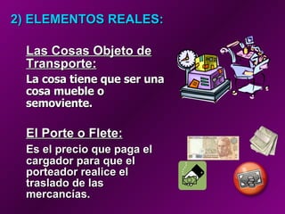 2) ELEMENTOS REALES:   Las Cosas Objeto de Transporte:   La cosa tiene que ser una cosa mueble o semoviente.   El Porte o Flete:   Es el precio que paga el cargador para que el porteador realice el traslado de las mercancías. 
