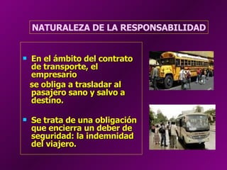 En el ámbito del contrato de transporte, el empresario  se obliga a trasladar al pasajero sano y salvo a destino.  Se trata de una obligación que encierra un deber de seguridad: la indemnidad del viajero.   NATURALEZA DE LA RESPONSABILIDAD 