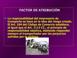 FACTOR DE ATRIBUCIÓN La responsabilidad del empresario de transporte se basa en la idea del riesgo creado. El Art. 184 del Código de Comercio establece, al igual que el Art. 1113 CC., el principio de responsabilidad objetiva, debiendo responder siempre el transportador por los perjuicios sufridos por la víctima.  