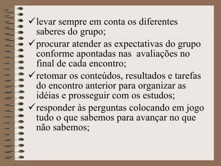 levar sempre em conta os diferentes saberes do grupo;   procurar atender as expectativas do grupo conforme apontadas nas  avaliações no final de cada encontro; retomar os conteúdos, resultados e tarefas do encontro anterior para organizar as idéias e prosseguir com os estudos; responder às perguntas colocando em jogo tudo o que sabemos para avançar no que não sabemos;   