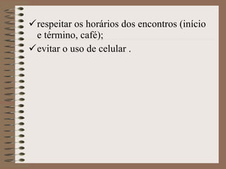 respeitar os horários dos encontros (início e término, café); evitar o uso de celular . 