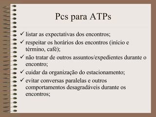 Pcs para ATPs listar as expectativas dos encontros ; respeitar os horários dos encontros (início e término, café); não tratar de outros assuntos/expedientes durante o encontro; cuidar da organização do estacionamento; evitar conversas paralelas e outros comportamentos desagradáveis durante os encontros; 