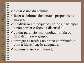 evitar o uso do celular; fazer as leituras dos textos  propostos na íntegra; na divisão em pequenos grupos, participar e não perder o foco da discussão ; cuidar para não  monopolizar a fala ou desestabilizar o grupo ; entregar as tarefas no prazo combinado e com a identificação adequada; comunicar-se via internet;   