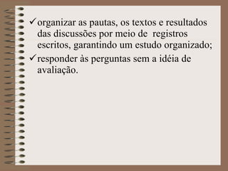 organizar as pautas, os textos e resultados das discussões por meio de  registros escritos, garantindo um estudo organizado ; responder às perguntas sem a idéia de avaliação.   