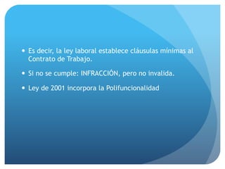 — Es decir, la ley laboral establece cláusulas mínimas al
Contrato de Trabajo.
— Si no se cumple: INFRACCIÓN, pero no invalida.
— Ley de 2001 incorpora la Polifuncionalidad
 
