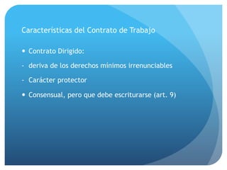 Características del Contrato de Trabajo
— Contrato Dirigido:
- deriva de los derechos mínimos irrenunciables
- Carácter protector
— Consensual, pero que debe escriturarse (art. 9)
 