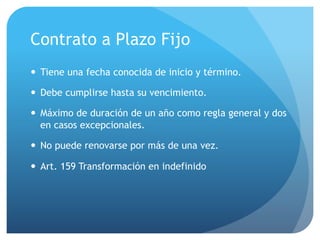 Contrato a Plazo Fijo
— Tiene una fecha conocida de inicio y término.
— Debe cumplirse hasta su vencimiento.
— Máximo de duración de un año como regla general y dos
en casos excepcionales.
— No puede renovarse por más de una vez.
— Art. 159 Transformación en indefinido
 
