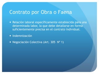Contrato por Obra o Faena
— Relación laboral específicamente establecida para una
determinada labor, la que debe detallarse en forma
suficientemente precisa en el contrato individual.
— Indemnización
— Negociación Colectiva (Art. 305 Nº 1)
 