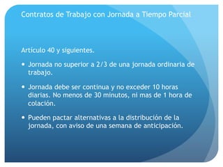 Contratos de Trabajo con Jornada a Tiempo Parcial
Artículo 40 y siguientes.
— Jornada no superior a 2/3 de una jornada ordinaria de
trabajo.
— Jornada debe ser continua y no exceder 10 horas
diarias. No menos de 30 minutos, ni mas de 1 hora de
colación.
— Pueden pactar alternativas a la distribución de la
jornada, con aviso de una semana de anticipación.
 