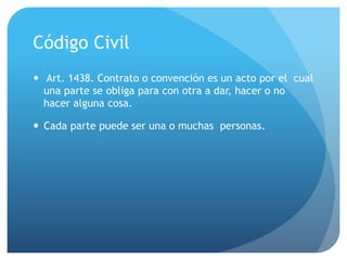Código Civil
— Art. 1438. Contrato o convención es un acto por el cual
una parte se obliga para con otra a dar, hacer o no
hacer alguna cosa.
— Cada parte puede ser una o muchas personas.
 
